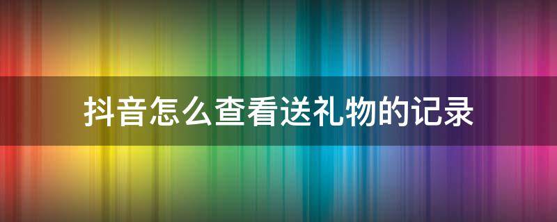 抖音怎么查看送礼物的记录（抖音如何查询送礼物记录）