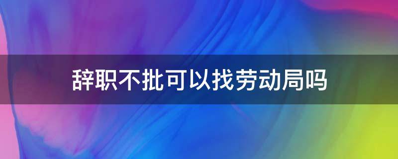 辞职不批可以找劳动局吗（辞职不同意找劳动局有用吗）