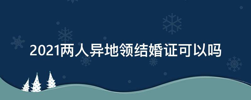 2021两人异地领结婚证可以吗 2021年在异地可以办理结婚手续吗