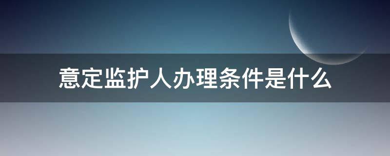 意定监护人办理条件是什么（意定监护的条件）