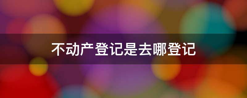 不动产登记是去哪登记 不动产登记去哪里登记