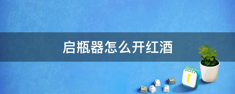 启瓶器怎么开红酒 启瓶器怎么开红酒瓶