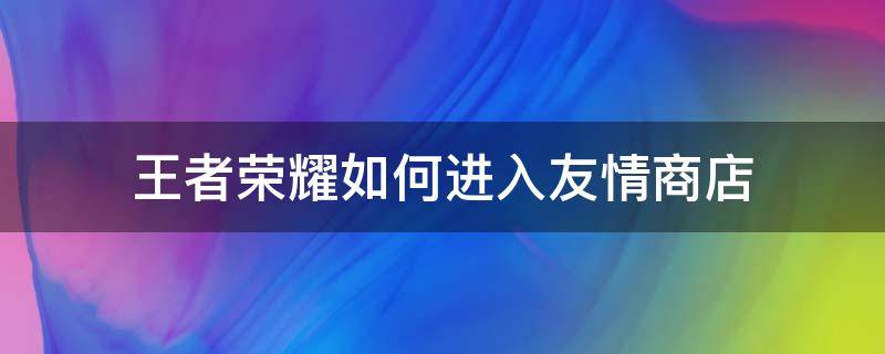 王者荣耀如何进入友情商店（王者荣耀怎么打开友情商店?）