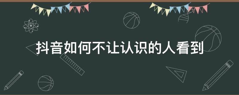 抖音如何不让认识的人看到 抖音怎么能不让认识的人看到