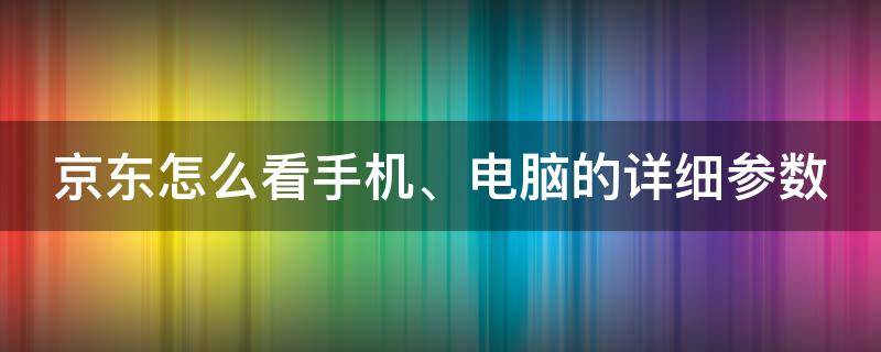 京东怎么看手机、电脑的详细参数 京东怎么看手机,电脑的详细参数呢