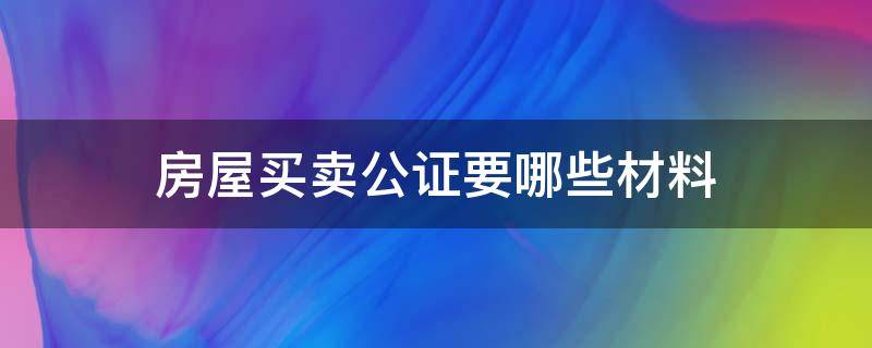 房屋买卖公证要哪些材料 办理房屋买卖公证需要什么材料