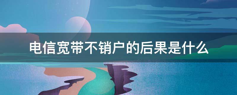 电信宽带不销户的后果是什么（电信宽带不用了为什么还要销户）