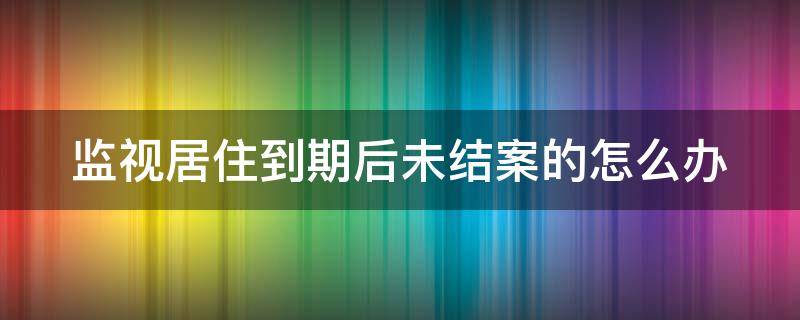 监视居住到期后未结案的怎么办 监视居住到期了没解除怎么办