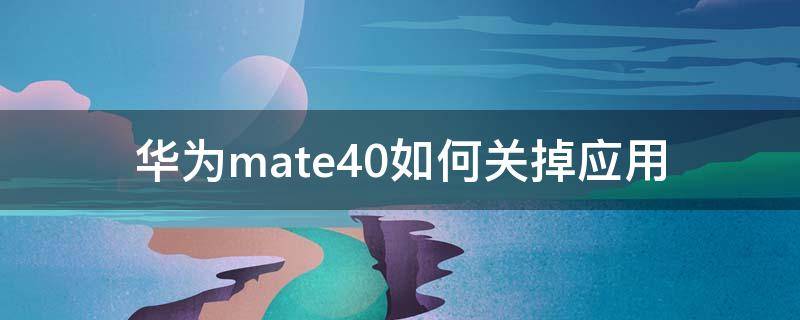 华为mate40如何关掉应用 华为mate40怎么关闭应用程序