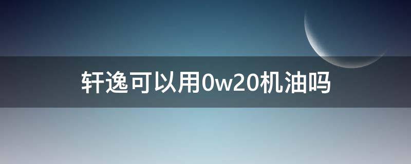 轩逸可以用0w20机油吗 新轩逸用0w20机油好吗