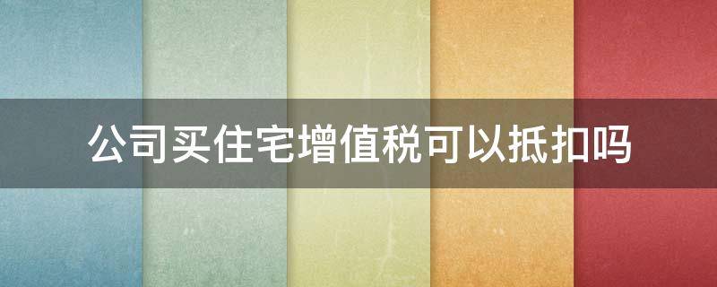 公司买住宅增值税可以抵扣吗 公司购买商品房可以抵扣增值税吗