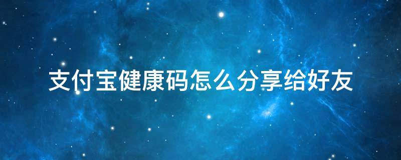 支付宝健康码怎么分享给好友 两个支付宝账号健康码是共享的吗