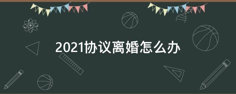 2021协议离婚怎么办 2021年离婚协议离婚