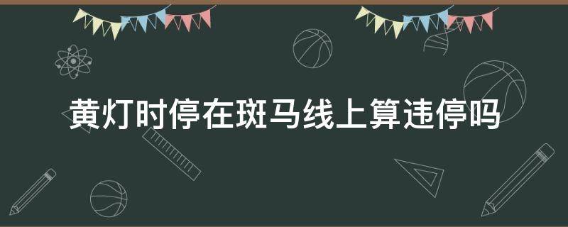 黄灯时停在斑马线上算违停吗 黄灯亮时停在斑马线算违停吗