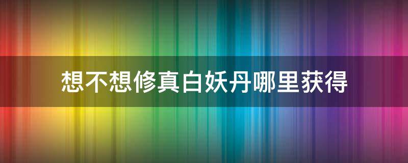 想不想修真白妖丹哪里获得 想不想修真白妖丹怎么获得