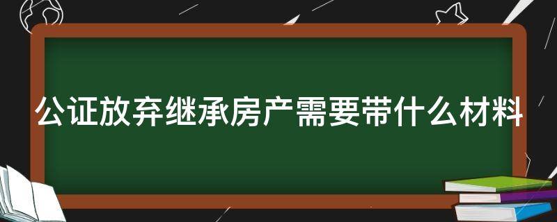 公证放弃继承房产需要带什么材料（公证放弃继承房产需要带什么材料呢）