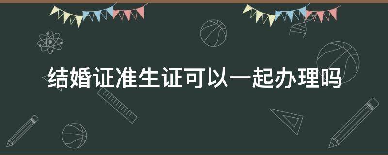 结婚证准生证可以一起办理吗 结婚证可以和准生证一起办理吗