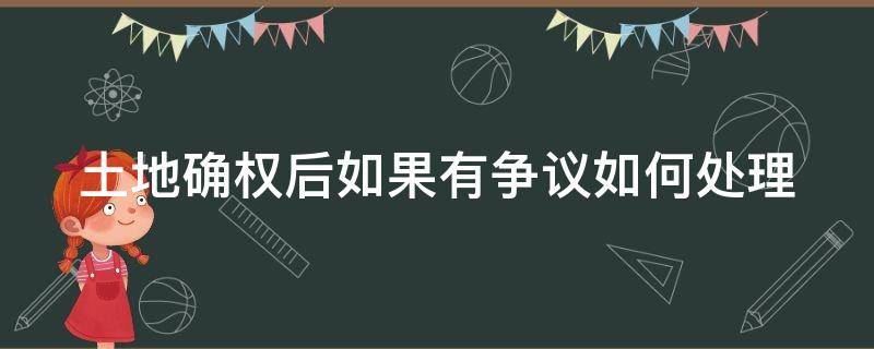 土地确权后如果有争议如何处理（土地确权后有争议怎样办）