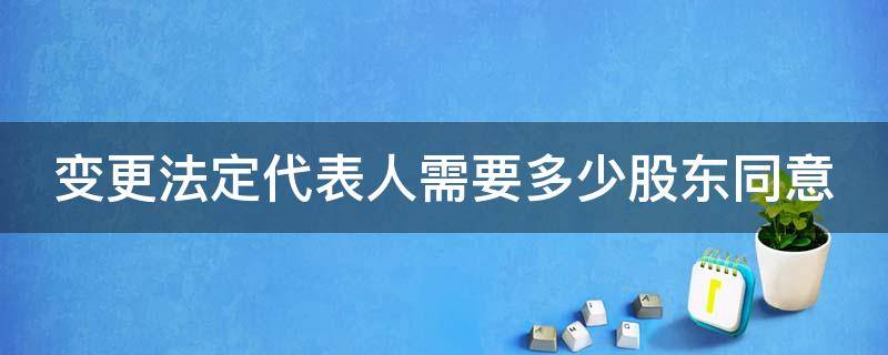 变更法定代表人需要多少股东同意 变更法人需要股东大会决议吗