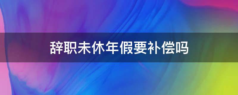 辞职未休年假要补偿吗（年假没有休离职能补偿吗）