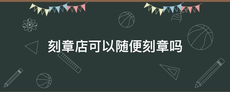 刻章店可以随便刻章吗（刻名章店能随便刻章吗）