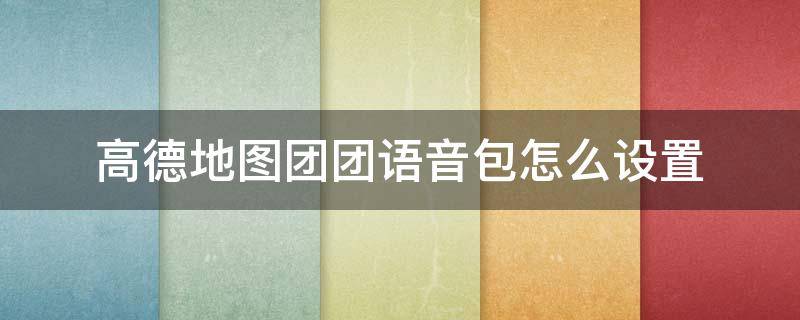 高德地图团团语音包怎么设置 高德地图团团语音包怎么设置不了