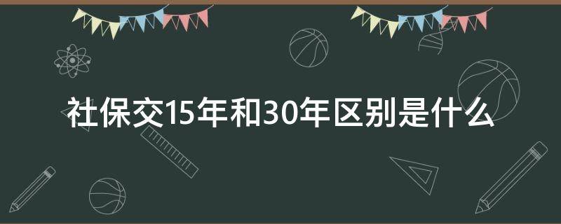 社保交15年和30年区别是什么（社保缴15年和30年）