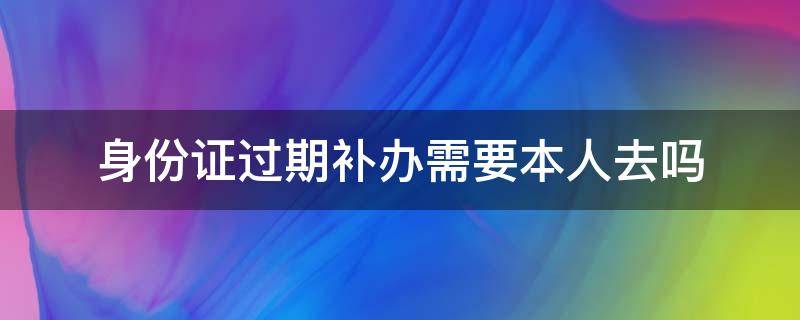 身份证过期补办需要本人去吗（身份证过期补办需要本人去吗 手机里有户口本上可以吗）