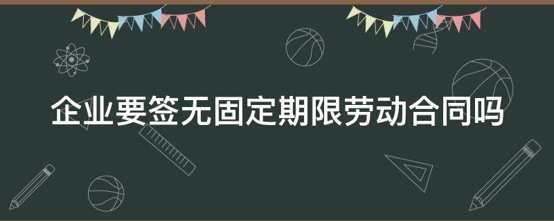 企业要签无固定期限劳动合同吗（企业要签无固定期限劳动合同吗怎么办）