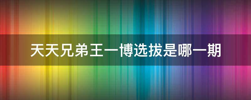 天天兄弟王一博选拔是哪一期（王一博参加天天兄弟选拔是哪一期）