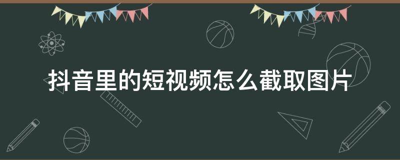 抖音里的短视频怎么截取图片 怎么从抖音短视频里截取相片