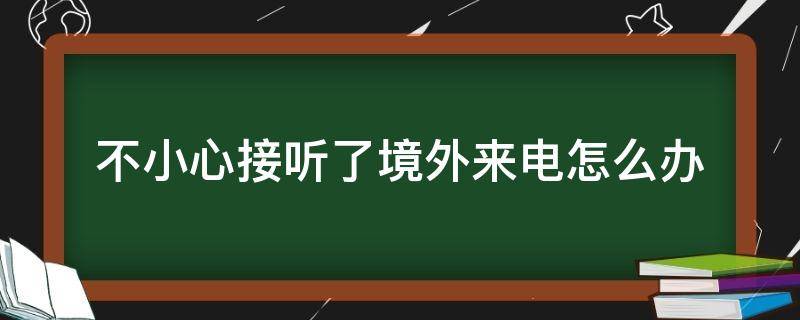 不小心接听了境外来电怎么办（不小心接听了境外来电怎么办手机会出现什么提示）