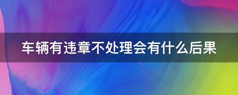 车辆有违章不处理会有什么后果（车子有违章不处理）