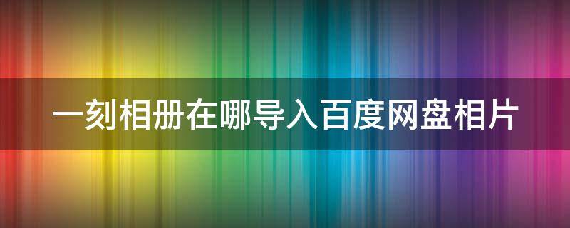 一刻相册在哪导入百度网盘相片（一刻相册在哪导入百度网盘相片呢）