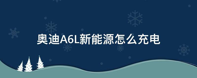 奥迪A6L新能源怎么充电 a6l新能源需要充电吗