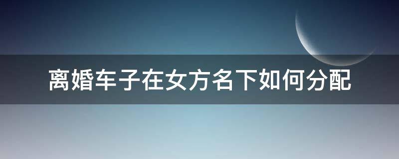 离婚车子在女方名下如何分配 离婚车子在女方名下如何分配?车是女方父母买的