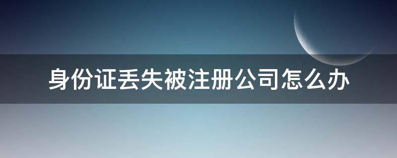 身份证丢失被注册公司怎么办（身份证丢失后发现被注册了公司怎么办）