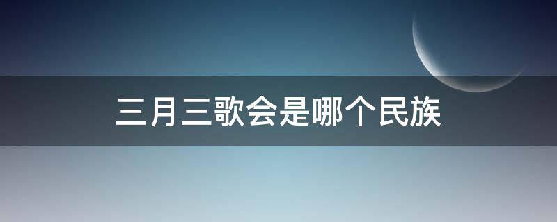 三月三歌会是哪个民族 三月三歌会是哪个民族的传统节日