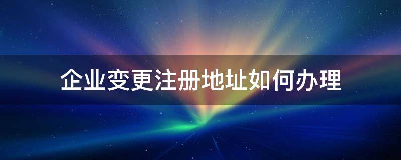 企业变更注册地址如何办理 怎么变更企业注册地址