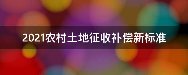 2021农村土地征收补偿新标准 2021年农村征地补偿标准