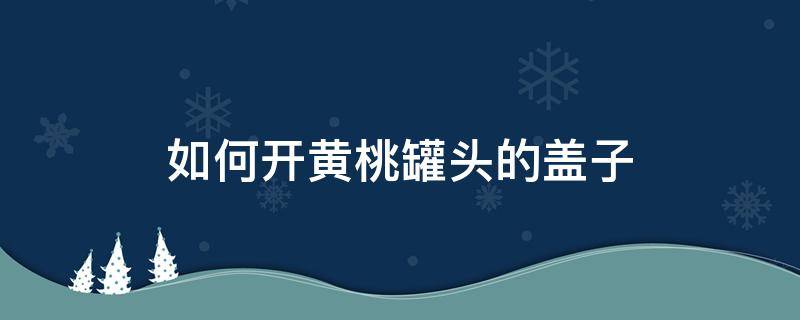 如何开黄桃罐头的盖子 黄桃罐头的盖子怎么开方便