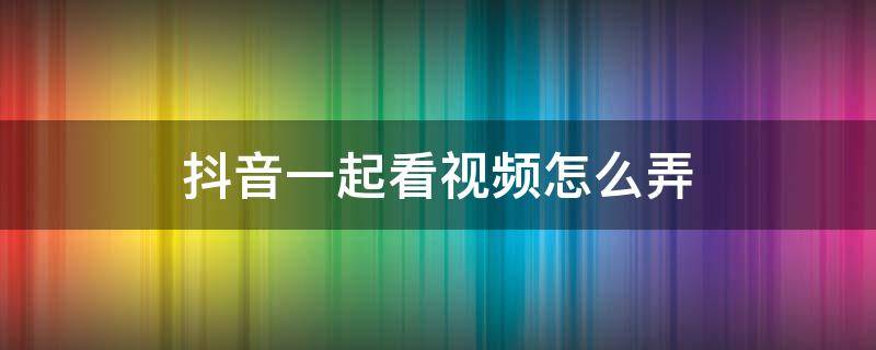 抖音一起看视频怎么弄（抖音一起看视频怎么弄不了）