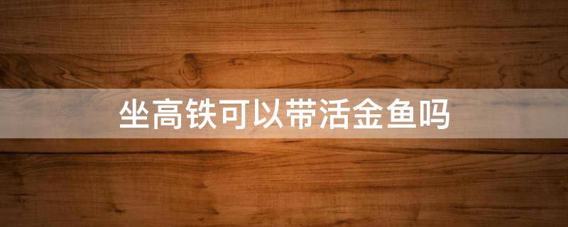 坐高铁可以带活金鱼吗 坐高铁能不能带金鱼