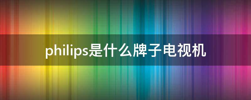 philips是什么牌子电视机（philips是什么牌子电视机怎么调控声音）