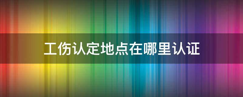 工伤认定地点在哪里认证（工伤认定在那个地方认证）