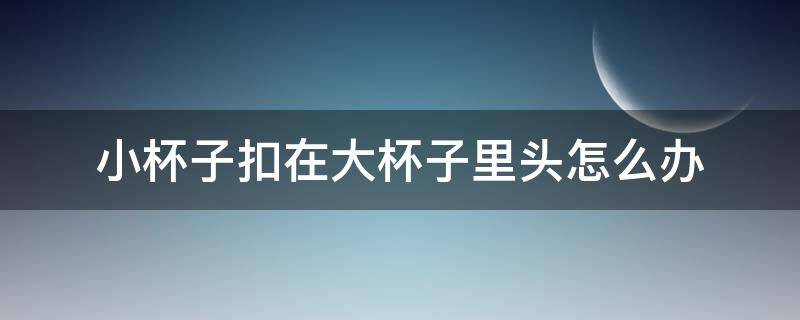 小杯子扣在大杯子里头怎么办 小杯子卡在大杯子里怎么弄出来