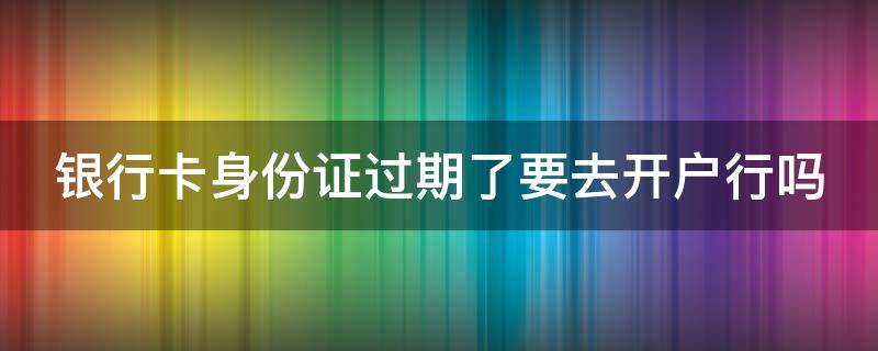 银行卡身份证过期了要去开户行吗（银行卡身份证过期了要去开户行吗怎么办）