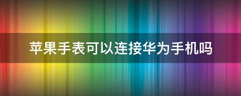 苹果手表可以连接华为手机吗（华为手表能连接苹果手机吗?）