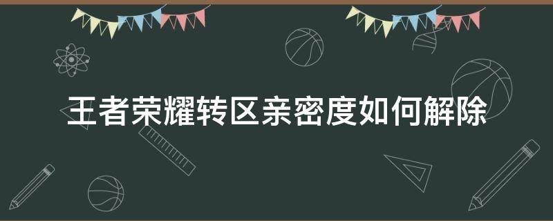 王者荣耀转区亲密度如何解除 王者转区了怎么解除亲密度