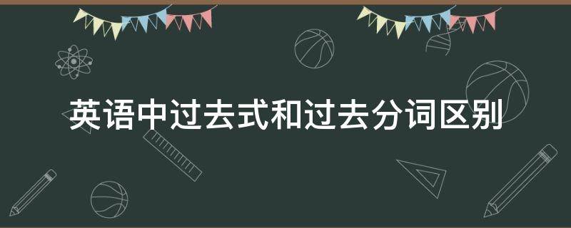 英语中过去式和过去分词区别（英语中过去式和过去分词的区别）